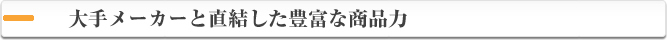 大手メーカーと直結した豊富な商品力